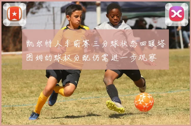 凯尔特人季前赛三分球状态回暖塔图姆的球权分配仍需进一步观察