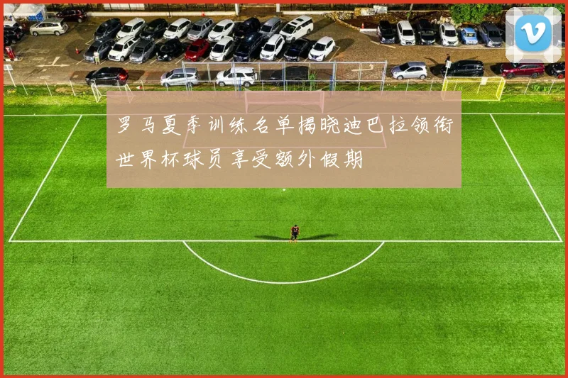 罗马夏季训练名单揭晓迪巴拉领衔世界杯球员享受额外假期