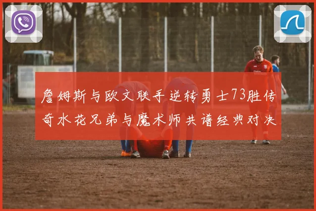 詹姆斯与欧文联手逆转勇士73胜传奇水花兄弟与魔术师共谱经典对决