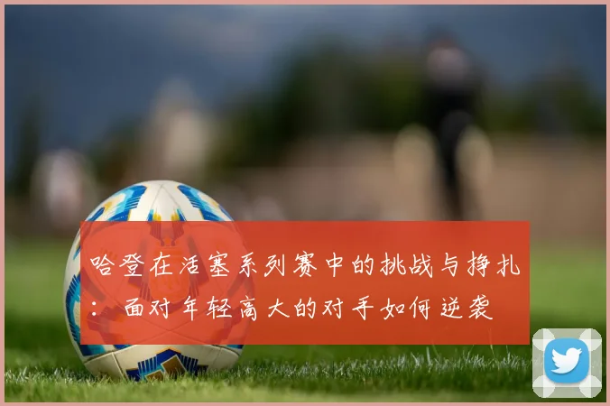 哈登在活塞系列赛中的挑战与挣扎：面对年轻高大的对手如何逆袭