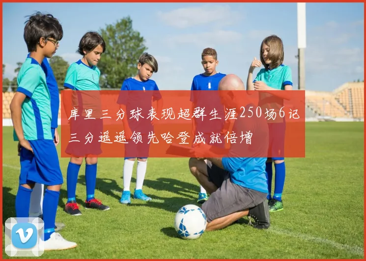 库里三分球表现超群生涯250场6记三分遥遥领先哈登成就倍增
