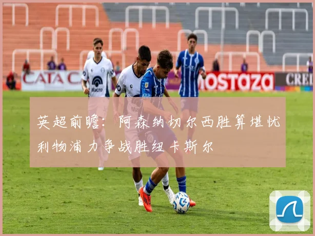 英超前瞻：阿森纳切尔西胜算堪忧利物浦力争战胜纽卡斯尔