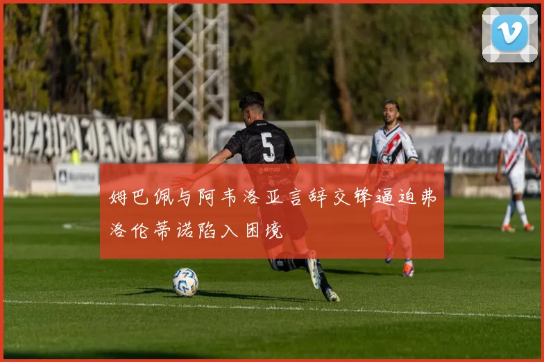 姆巴佩与阿韦洛亚言辞交锋逼迫弗洛伦蒂诺陷入困境