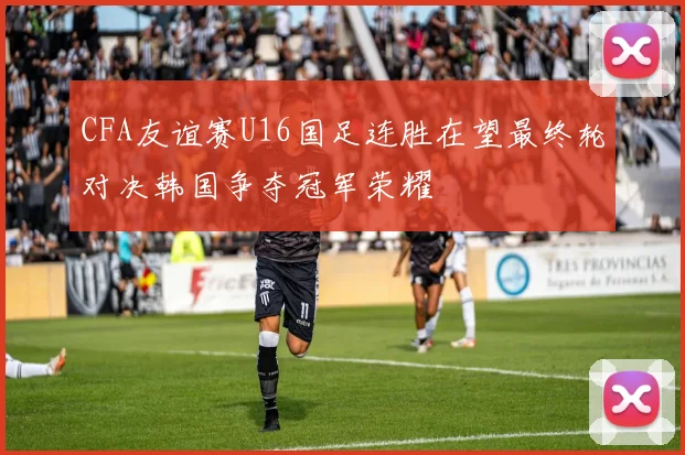CFA友谊赛U16国足连胜在望最终轮对决韩国争夺冠军荣耀