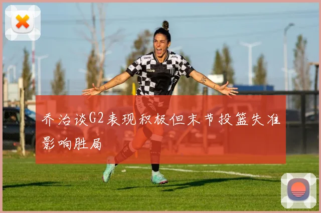 乔治谈G2表现积极但末节投篮失准影响胜局