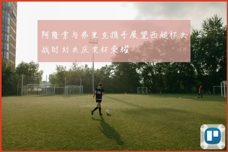 阿隆索与弗里克携手展望西超杯决战时刻共庆奖杯荣耀