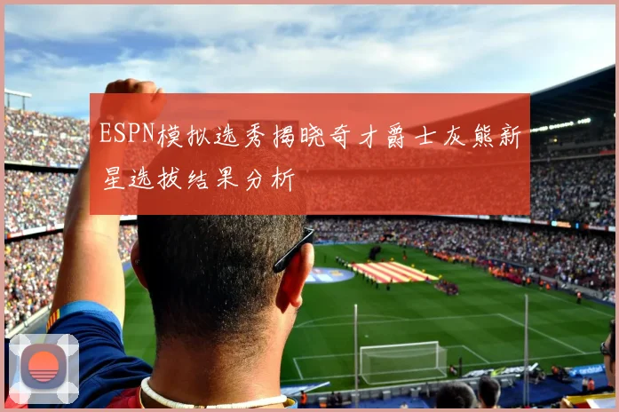 ESPN模拟选秀揭晓奇才爵士灰熊新星选拔结果分析