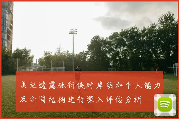 美记透露独行侠对库明加个人能力及合同结构进行深入评估分析