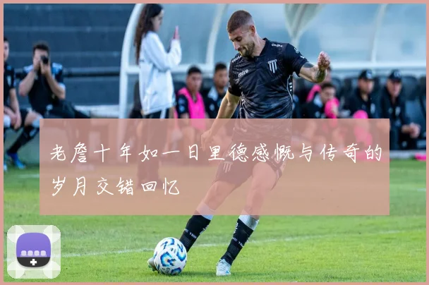 老詹十年如一日里德感慨与传奇的岁月交错回忆