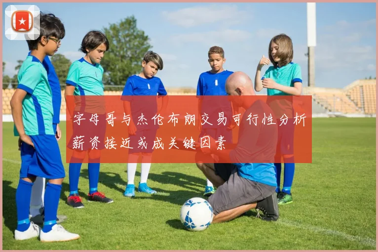 字母哥与杰伦布朗交易可行性分析薪资接近或成关键因素