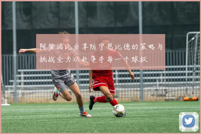 阿努诺比分享防守恩比德的策略与挑战全力以赴争夺每一个球权